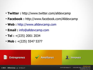 ●
          Twitter : http://www.twitter.com/alldevcamp
      ●
          Facebook : http://www.facebook.com/Alldevcamp
      ●
          Web : http://www.alldevcamp.com
      ●
          Email : info@alldevcamp.com
      ●
          Tel : +(225) 2001 2034
      ●
          Mob : +(225) 5547 5377




            Entreprenez                 Améliorez                       Innovez

                                                                                                 Contactez-nous
© 2013 - AllDevCamp par A l l D e n Y               21 BP 3166 Abidjan 21 - +(225) 2001 2034 / +(225) 5547 5377
                                                                                          info@alldevcamp.com
 