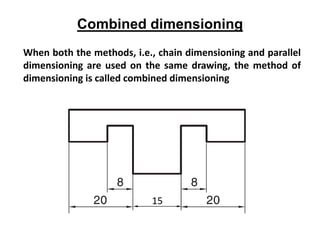 Combined dimensioning
When both the methods, i.e., chain dimensioning and parallel
dimensioning are used on the same drawing, the method of
dimensioning is called combined dimensioning
15
 