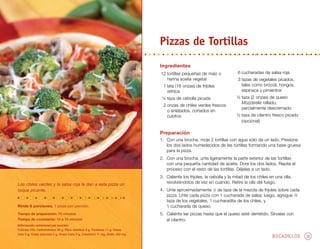 BOCADILLOS 30
Ingredientes
	12	tortillas pequeñas de maíz o
harina aceite vegetal
	 1	lata (16 onzas) de frijoles
refritos
	 ¼	taza de cebolla picada
	 2	onzas de chiles verdes frescos
o enlatados, cortados en
cubitos
	 6	cucharadas de salsa roja
	 3	tazas de vegetales picados,
tales como brócoli, hongos,
espinaca y pimientos
	 ½	taza (2 onzas) de queso
Mozzarella rallado,
parcialmente descremado
	 ½	taza de cilantro fresco picado
(opcional)
Los chiles verdes y la salsa roja le dan a esta pizza un
toque picante.
Pizzas de Tortillas
Rinde 6 porciones. 1 pizza por porción.
Tiempo de preparación: 15 minutos
Tiempo de cocimiento: 10 a 15 minutos
Información nutricional por porción:
Calorías 235, Carbohidratos 39 g, Fibra dietética 8 g, Proteínas 11 g, Grasa
total 5 g, Grasa saturada 2 g, Grasa trans 0 g, Colesterol 11 mg, Sodio 402 mg
Preparación
1.	 Con una brocha, moje 2 tortillas con agua sólo de un lado. Presione
los dos lados humedecidos de las tortillas formando una base gruesa
para la pizza.
2.	 Con una brocha, unte ligeramente la parte exterior de las tortillas
con una pequeña cantidad de aceite. Dore los dos lados. Repita el
proceso con el resto de las tortillas. Déjelas a un lado.
3.	 Caliente los frijoles, la cebolla y la mitad de los chiles en una olla,
revolviéndolos de vez en cuando. Retire la olla del fuego.
4.	 Unte aproximadamente 1
⁄3 de taza de la mezcla de frijoles sobre cada
pizza. Unte cada pizza con 1 cucharada de salsa; luego, agregue ½
taza de los vegetales, 1 cucharadita de los chiles, y
1 cucharada de queso.
5.	 Caliénte las pizzas hasta que el queso esté derretido. Sírvalas con
el cilantro.
 