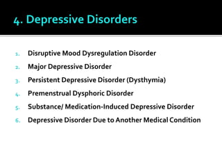 1. Disruptive Mood Dysregulation Disorder
2. Major Depressive Disorder
3. Persistent Depressive Disorder (Dysthymia)
4. Premenstrual Dysphoric Disorder
5. Substance/ Medication-Induced Depressive Disorder
6. Depressive Disorder Due to Another Medical Condition
 