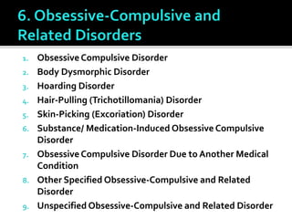 1. Obsessive Compulsive Disorder
2. Body Dysmorphic Disorder
3. Hoarding Disorder
4. Hair-Pulling (Trichotillomania) Disorder
5. Skin-Picking (Excoriation) Disorder
6. Substance/ Medication-Induced Obsessive Compulsive
Disorder
7. Obsessive Compulsive Disorder Due to Another Medical
Condition
8. Other Specified Obsessive-Compulsive and Related
Disorder
9. Unspecified Obsessive-Compulsive and Related Disorder
 