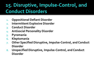 1. Oppositional Defiant Disorder
2. Intermittent Explosive Disorder
3. Conduct Disorder
4. Antisocial Personality Disorder
5. Pyromania
6. Kleptomania
7. Other Specified Disruptive, Impulse-Control, and Conduct
Disorder
8. Unspecified Disruptive, Impulse-Control, and Conduct
Disorder
 