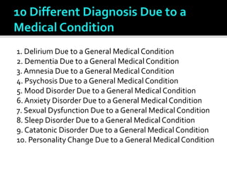 1. Delirium Due to a General Medical Condition
2. Dementia Due to a General Medical Condition
3. Amnesia Due to a General Medical Condition
4. Psychosis Due to a General Medical Condition
5. Mood Disorder Due to a General Medical Condition
6. Anxiety Disorder Due to a General Medical Condition
7. Sexual Dysfunction Due to a General Medical Condition
8. Sleep Disorder Due to a General Medical Condition
9. Catatonic Disorder Due to a General Medical Condition
10. Personality Change Due to a General Medical Condition
 