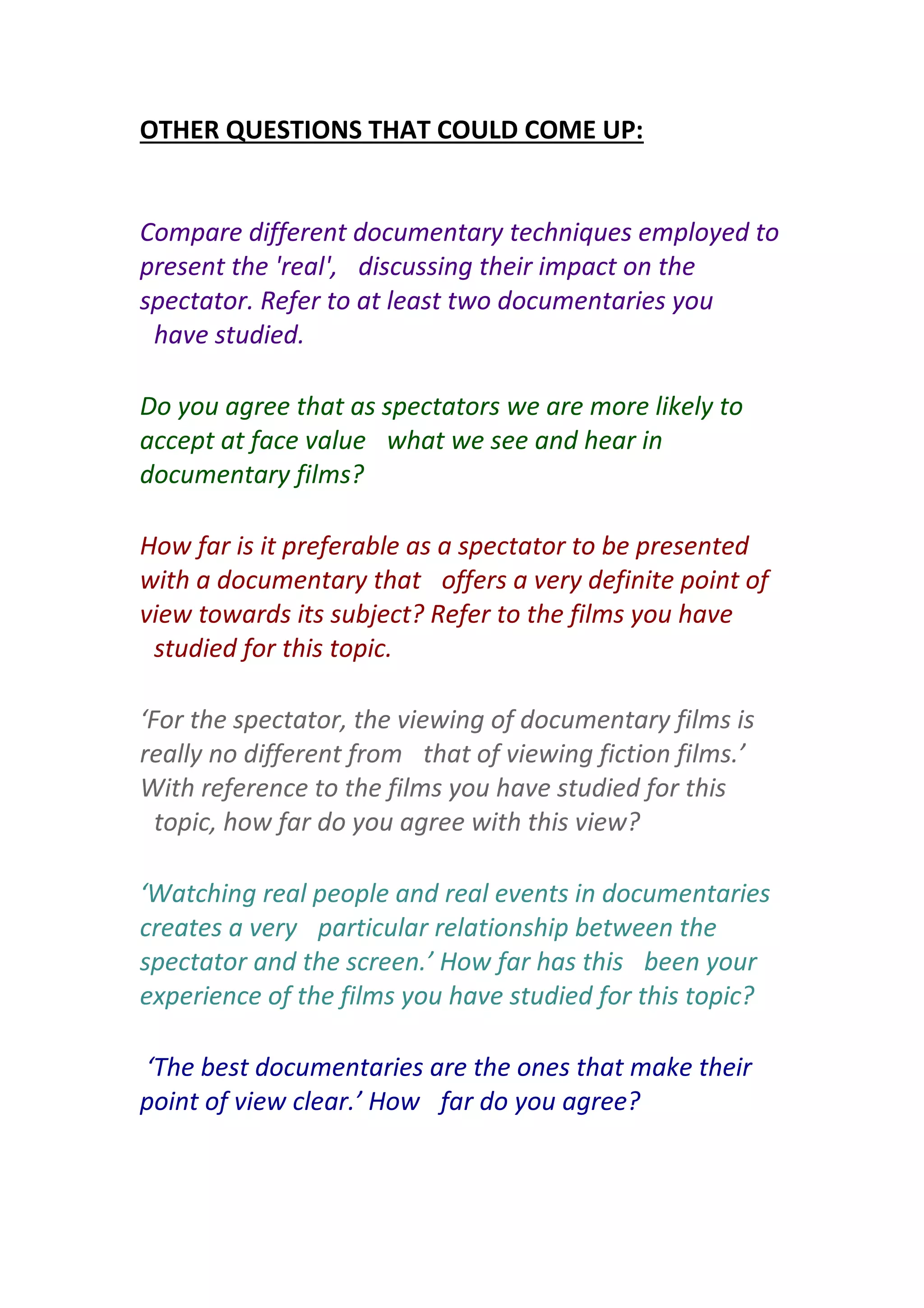 OTHER QUESTIONS THAT COULD COME UP:
Compare different documentary techniques employed to
present the 'real',  discussing their impact on the
spectator. Refer to at least two documentaries you
 have studied.
Do you agree that as spectators we are more likely to
accept at face value  what we see and hear in
documentary films?
How far is it preferable as a spectator to be presented
with a documentary that  offers a very definite point of
view towards its subject? Refer to the films you have
 studied for this topic.
‘For the spectator, the viewing of documentary films is
really no different from  that of viewing fiction films.’
With reference to the films you have studied for this
 topic, how far do you agree with this view?
‘Watching real people and real events in documentaries
creates a very  particular relationship between the
spectator and the screen.’ How far has this  been your
experience of the films you have studied for this topic?
‘The best documentaries are the ones that make their
point of view clear.’ How  far do you agree?
 