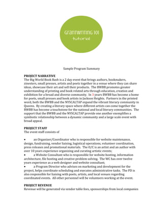 Sample Program Summary
PROJECT NARRATIVE
The Big World Book Bash is a 2 day event that brings authors, bookmakers,
zinesters, small presses, artists and poets together in a venue where they can share
ideas, showcase their art and sell their products. The BWBB promotes greater
understanding of printing and book related arts through education, creation and
exhibition for a broad and diverse community. In 3 years BWBB has become a home
for poets, small presses and book artists in Jackson Heights. Partners in the printed
word, both the BWBB and the NYSCALTAP expand the vibrant literary community in
Queens. By creating a literary space where different artists can come together the
BWBB has become a touchstone for the national and local literary communities. The
support that the BWBB and the NYSCALTAP provide one another exemplifies a
symbiotic relationship between a dynamic community and a large scale event with
broad appeal.
PROJECT STAFF
The event staff consists of
• an Organizer/Coordinator who is responsible for website maintenance,
design, fundraising, vendor liaising, logistical operations, volunteer coordination,
press releases and promotional materials. The O/C is an artist and an author with
over 10 years experience organizing and curating artistic events;
• a Website Consultant who is responsible for website hosting, information
architecture, file hosting and creative problem solving. The WC has over twelve
years experience as a web designer and website consultant;
• a Program Director who advises on marketing and development for the
project, helps coordinate scheduling and executes administrative tasks. The PD is
also responsible for liaising with poets, artists, and local venues regarding
coordinated events. All other personnel will be volunteers working at the event.
PROJECT REVENUE
Revenue will be generated via vendor table fees, sponsorships from local companies
 