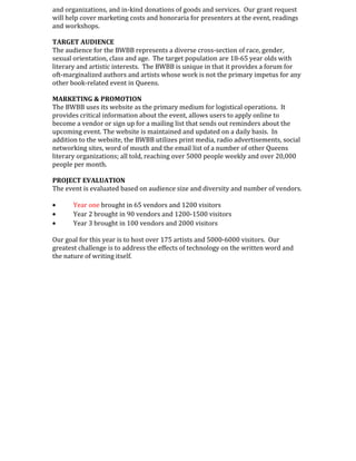 and organizations, and in-kind donations of goods and services. Our grant request
will help cover marketing costs and honoraria for presenters at the event, readings
and workshops.
TARGET AUDIENCE
The audience for the BWBB represents a diverse cross-section of race, gender,
sexual orientation, class and age. The target population are 18-65 year olds with
literary and artistic interests. The BWBB is unique in that it provides a forum for
oft-marginalized authors and artists whose work is not the primary impetus for any
other book-related event in Queens.
MARKETING & PROMOTION
The BWBB uses its website as the primary medium for logistical operations. It
provides critical information about the event, allows users to apply online to
become a vendor or sign up for a mailing list that sends out reminders about the
upcoming event. The website is maintained and updated on a daily basis. In
addition to the website, the BWBB utilizes print media, radio advertisements, social
networking sites, word of mouth and the email list of a number of other Queens
literary organizations; all told, reaching over 5000 people weekly and over 20,000
people per month.
PROJECT EVALUATION
The event is evaluated based on audience size and diversity and number of vendors.
• Year one brought in 65 vendors and 1200 visitors
• Year 2 brought in 90 vendors and 1200-1500 visitors
• Year 3 brought in 100 vendors and 2000 visitors
Our goal for this year is to host over 175 artists and 5000-6000 visitors. Our
greatest challenge is to address the effects of technology on the written word and
the nature of writing itself.
 