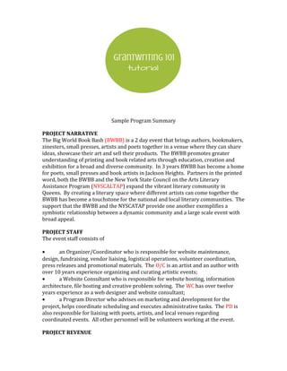 Sample Program Summary
PROJECT NARRATIVE
The Big World Book Bash (BWBB) is a 2 day event that brings authors, bookmakers,
zinesters, small presses, artists and poets together in a venue where they can share
ideas, showcase their art and sell their products. The BWBB promotes greater
understanding of printing and book related arts through education, creation and
exhibition for a broad and diverse community. In 3 years BWBB has become a home
for poets, small presses and book artists in Jackson Heights. Partners in the printed
word, both the BWBB and the New York State Council on the Arts Literary
Assistance Program (NYSCALTAP) expand the vibrant literary community in
Queens. By creating a literary space where different artists can come together the
BWBB has become a touchstone for the national and local literary communities. The
support that the BWBB and the NYSCATAP provide one another exemplifies a
symbiotic relationship between a dynamic community and a large scale event with
broad appeal.
PROJECT STAFF
The event staff consists of
• an Organizer/Coordinator who is responsible for website maintenance,
design, fundraising, vendor liaising, logistical operations, volunteer coordination,
press releases and promotional materials. The O/C is an artist and an author with
over 10 years experience organizing and curating artistic events;
• a Website Consultant who is responsible for website hosting, information
architecture, file hosting and creative problem solving. The WC has over twelve
years experience as a web designer and website consultant;
• a Program Director who advises on marketing and development for the
project, helps coordinate scheduling and executes administrative tasks. The PD is
also responsible for liaising with poets, artists, and local venues regarding
coordinated events. All other personnel will be volunteers working at the event.
PROJECT REVENUE
 