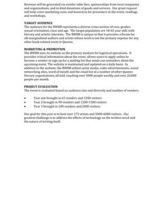 Revenue will be generated via vendor table fees, sponsorships from local companies
and organizations, and in-kind donations of goods and services. Our grant request
will help cover marketing costs and honoraria for presenters at the event, readings
and workshops.
TARGET AUDIENCE
The audience for the BWBB represents a diverse cross-section of race, gender,
sexual orientation, class and age. The target population are 18-65 year olds with
literary and artistic interests. The BWBB is unique in that it provides a forum for
oft-marginalized authors and artists whose work is not the primary impetus for any
other book-related event in Queens.
MARKETING & PROMOTION
The BWBB uses its website as the primary medium for logistical operations. It
provides critical information about the event, allows users to apply online to
become a vendor or sign up for a mailing list that sends out reminders about the
upcoming event. The website is maintained and updated on a daily basis. In
addition to the website, the BWBB utilizes print media, radio advertisements, social
networking sites, word of mouth and the email list of a number of other Queens
literary organizations; all told, reaching over 5000 people weekly and over 20,000
people per month.
PROJECT EVALUATION
The event is evaluated based on audience size and diversity and number of vendors.
• Year one brought in 65 vendors and 1200 visitors
• Year 2 brought in 90 vendors and 1200-1500 visitors
• Year 3 brought in 100 vendors and 2000 visitors
Our goal for this year is to host over 175 artists and 5000-6000 visitors. Our
greatest challenge is to address the effects of technology on the written word and
the nature of writing itself.
 