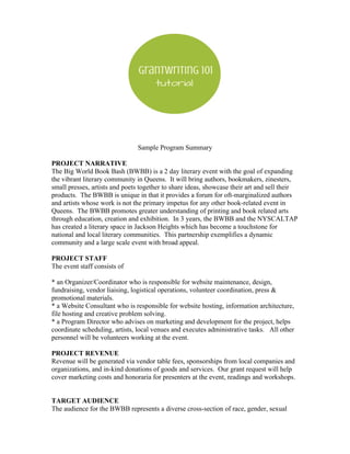 Sample Program Summary
PROJECT NARRATIVE
The Big World Book Bash (BWBB) is a 2 day literary event with the goal of expanding
the vibrant literary community in Queens. It will bring authors, bookmakers, zinesters,
small presses, artists and poets together to share ideas, showcase their art and sell their
products. The BWBB is unique in that it provides a forum for oft-marginalized authors
and artists whose work is not the primary impetus for any other book-related event in
Queens. The BWBB promotes greater understanding of printing and book related arts
through education, creation and exhibition. In 3 years, the BWBB and the NYSCALTAP
has created a literary space in Jackson Heights which has become a touchstone for
national and local literary communities. This partnership exemplifies a dynamic
community and a large scale event with broad appeal.
PROJECT STAFF
The event staff consists of
* an Organizer/Coordinator who is responsible for website maintenance, design,
fundraising, vendor liaising, logistical operations, volunteer coordination, press &
promotional materials.
* a Website Consultant who is responsible for website hosting, information architecture,
file hosting and creative problem solving.
* a Program Director who advises on marketing and development for the project, helps
coordinate scheduling, artists, local venues and executes administrative tasks. All other
personnel will be volunteers working at the event.
PROJECT REVENUE
Revenue will be generated via vendor table fees, sponsorships from local companies and
organizations, and in-kind donations of goods and services. Our grant request will help
cover marketing costs and honoraria for presenters at the event, readings and workshops.
TARGET AUDIENCE
The audience for the BWBB represents a diverse cross-section of race, gender, sexual
 