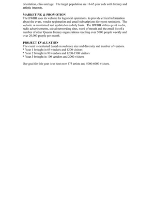 orientation, class and age. The target population are 18-65 year olds with literary and
artistic interests.
MARKETING & PROMOTION
The BWBB uses its website for logistical operations, to provide critical information
about the event, vendor registration and email subscriptions for event reminders. The
website is maintained and updated on a daily basis. The BWBB utilizes print media,
radio advertisements, social networking sites, word of mouth and the email list of a
number of other Queens literary organizations reaching over 5000 people weekly and
over 20,000 people per month.
PROJECT EVALUATION
The event is evaluated based on audience size and diversity and number of vendors.
* Year 1 brought in 65 vendors and 1200 visitors
* Year 2 brought in 90 vendors and 1200-1500 visitors
* Year 3 brought in 100 vendors and 2000 visitors
Our goal for this year is to host over 175 artists and 5000-6000 visitors.
 