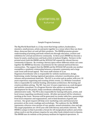 Sample Program Summary
The Big World Book Bash is a 2 day event that brings authors, bookmakers,
zinesters, small presses, artists and poets together in a venue where they can share
ideas, showcase their art and sell their products. The BWBB promotes greater
understanding of printing and book related arts through education, creation and
exhibition for a broad and diverse community. In three years BWBB has become a
home for poets, small presses and book artists in Jackson Heights. Partners in the
printed word, both the BWBB and the NYSCALTAP expand the vibrant literary
community in Queens. By creating a literary space where different artists can come
together the BWBB has become a touchstone for the national and local literary
communities. The support that the BWBB and the NYSCALTAP provide one another
exemplifies a symbiotic relationship between a dynamic community and a large
scale event with broad appeal. The event staff consists of 1) an
Organizer/Coordinator who is responsible for website maintenance, design,
fundraising, vendor liaising, logistical operations, volunteer coordination, press
releases and promotional materials. The O/C is an artist and an author with over 10
years experience organizing and curating artistic events; 2) a Website Consultant
who is responsible for website hosting, information architecture, file hosting and
creative problem solving. The WC has over 12 years experience as a web designer
and website consultant; 3) a Program Director who advises on marketing and
development for the project, helps coordinate scheduling and executes
administrative tasks. The PD is also responsible for liaising with poets, artists, and
local venues regarding coordinated events. All other personnel will be volunteers
working at the event. Revenue will be generated via vendor table fees, sponsorships
from local companies and organizations, and in-kind donations of goods and
services. Our grant request will help cover marketing costs and honoraria for
presenters at the event, readings and workshops. The audience for the BWBB
represents a diverse cross-section of race, gender, sexual orientation, class and age.
The target population are 18-65 year olds with literary and artistic interests. The
BWBB is unique in that it provides a forum for oft-marginalized authors and artists
whose work is not the primary impetus for any other book-related event in Queens.
The BWBB uses its website as the primary medium for logistical operations. It
 