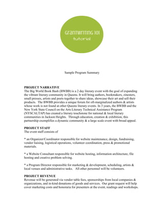 Sample Program Summary
PROJECT NARRATIVE
The Big World Book Bash (BWBB) is a 2 day literary event with the goal of expanding
the vibrant literary community in Queens. It will bring authors, bookmakers, zinesters,
small presses, artists and poets together to share ideas, showcase their art and sell their
products. The BWBB provides a unique forum for oft-marginalized authors & artists
whose work is not found at other Queens literary events. In 3 years, the BWBB and the
New York State Council on the Arts Literary Technical Assistance Program
(NYSCALTAP) has created a literary touchstone for national & local literary
communities in Jackson Heights. Through education, creation & exhibition, this
partnership exemplifies a dynamic community & a large scale event with broad appeal.
PROJECT STAFF
The event staff consists of
* an Organizer/Coordinator responsible for website maintenance, design, fundraising,
vendor liaising, logistical operations, volunteer coordination, press & promotional
materials.
* a Website Consultant responsible for website hosting, information architecture, file
hosting and creative problem solving.
* a Program Director responsible for marketing & development, scheduling, artists &
local venues and administrative tasks. All other personnel will be volunteers.
PROJECT REVENUE
Revenue will be generated via vendor table fees, sponsorships from local companies &
organizations, and in-kind donations of goods and services. Our grant request will help
cover marketing costs and honoraria for presenters at the event, readings and workshops.
 