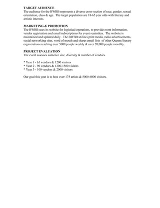 TARGET AUDIENCE
The audience for the BWBB represents a diverse cross-section of race, gender, sexual
orientation, class & age. The target population are 18-65 year olds with literary and
artistic interests.
MARKETING & PROMOTION
The BWBB uses its website for logistical operations, to provide event information,
vendor registration and email subscriptions for event reminders. The website is
maintained and updated daily. The BWBB utilizes print media, radio advertisements,
social networking sites, word of mouth and shares email lists of other Queens literary
organizations reaching over 5000 people weekly & over 20,000 people monthly.
PROJECT EVALUATION
The event assesses audience size, diversity & number of vendors.
* Year 1 - 65 vendors & 1200 visitors
* Year 2 - 90 vendors & 1200-1500 visitors
* Year 3 - 100 vendors & 2000 visitors
Our goal this year is to host over 175 artists & 5000-6000 visitors.
 