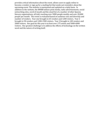 provides critical information about the event, allows users to apply online to
become a vendor or sign up for a mailing list that sends out reminders about the
upcoming event. The website is maintained and updated on a daily basis. In
addition to the website, the BWBB utilizes print media, radio advertisements, social
networking sites, word of mouth and the email list of a number of other Queens
literary organizations; all told, reaching over 5000 people weekly and over 20,000
people per month. The event is evaluated based on audience size and diversity and
number of vendors. Year one brought in 65 vendors and 1200 visitors. Year 2
brought in 90 vendors and 1200-1500 visitors. Year 3 brought in 100 vendors and
2000 visitors. Our goal for this year is to host over 175 artists and 5000-6000
visitors. Our greatest challenge is to address the effects of technology on the written
word and the nature of writing itself.
 