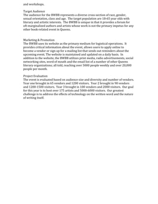 and workshops.
Target Audience
The audience for the BWBB represents a diverse cross-section of race, gender,
sexual orientation, class and age. The target population are 18-65 year olds with
literary and artistic interests. The BWBB is unique in that it provides a forum for
oft-marginalized authors and artists whose work is not the primary impetus for any
other book-related event in Queens.
Marketing & Promotion
The BWBB uses its website as the primary medium for logistical operations. It
provides critical information about the event, allows users to apply online to
become a vendor or sign up for a mailing list that sends out reminders about the
upcoming event. The website is maintained and updated on a daily basis. In
addition to the website, the BWBB utilizes print media, radio advertisements, social
networking sites, word of mouth and the email list of a number of other Queens
literary organizations; all told, reaching over 5000 people weekly and over 20,000
people per month.
Project Evaluation
The event is evaluated based on audience size and diversity and number of vendors.
Year one brought in 65 vendors and 1200 visitors. Year 2 brought in 90 vendors
and 1200-1500 visitors. Year 3 brought in 100 vendors and 2000 visitors. Our goal
for this year is to host over 175 artists and 5000-6000 visitors. Our greatest
challenge is to address the effects of technology on the written word and the nature
of writing itself.
 