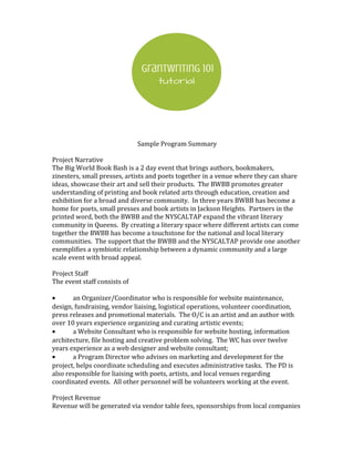 Sample Program Summary
Project Narrative
The Big World Book Bash is a 2 day event that brings authors, bookmakers,
zinesters, small presses, artists and poets together in a venue where they can share
ideas, showcase their art and sell their products. The BWBB promotes greater
understanding of printing and book related arts through education, creation and
exhibition for a broad and diverse community. In three years BWBB has become a
home for poets, small presses and book artists in Jackson Heights. Partners in the
printed word, both the BWBB and the NYSCALTAP expand the vibrant literary
community in Queens. By creating a literary space where different artists can come
together the BWBB has become a touchstone for the national and local literary
communities. The support that the BWBB and the NYSCALTAP provide one another
exemplifies a symbiotic relationship between a dynamic community and a large
scale event with broad appeal.
Project Staff
The event staff consists of
• an Organizer/Coordinator who is responsible for website maintenance,
design, fundraising, vendor liaising, logistical operations, volunteer coordination,
press releases and promotional materials. The O/C is an artist and an author with
over 10 years experience organizing and curating artistic events;
• a Website Consultant who is responsible for website hosting, information
architecture, file hosting and creative problem solving. The WC has over twelve
years experience as a web designer and website consultant;
• a Program Director who advises on marketing and development for the
project, helps coordinate scheduling and executes administrative tasks. The PD is
also responsible for liaising with poets, artists, and local venues regarding
coordinated events. All other personnel will be volunteers working at the event.
Project Revenue
Revenue will be generated via vendor table fees, sponsorships from local companies
 