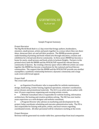 Sample Program Summary
Project Narrative
The Big World Book Bash is a 2 day event that brings authors, bookmakers,
zinesters, small presses, artists and poets together in a venue where they can share
ideas, showcase their art and sell their products. The BWBB promotes greater
understanding of printing and book related arts through education, creation and
exhibition for a broad and diverse community. In three years BWBB has become a
home for poets, small presses and book artists in Jackson Heights. Partners in the
printed word, both the BWBB and the NYSCALTAP expand the vibrant literary
community in Queens. By creating a literary space where different artists can come
together the BWBB has become a touchstone for the national and local literary
communities. The support that the BWBB and the NYSCALTAP provide one another
exemplifies a symbiotic relationship between a dynamic community and a large
scale event with broad appeal.
Project Staff
The event staff consists of
• an Organizer/Coordinator who is responsible for website maintenance,
design, fundraising, vendor liaising, logistical operations, volunteer coordination,
press releases and promotional materials. The O/C is an artist and an author with
over 10 years experience organizing and curating artistic events;
• a Website Consultant who is responsible for website hosting, information
architecture, file hosting and creative problem solving. The WC has over twelve
years experience as a web designer and website consultant;
• a Program Director who advises on marketing and development for the
project, helps coordinate scheduling and executes administrative tasks. The PD is
also responsible for liaising with poets, artists, and local venues regarding
coordinated events. All other personnel will be volunteers working at the event.
Project Revenue
Revenue will be generated via vendor table fees, sponsorships from local companies
 