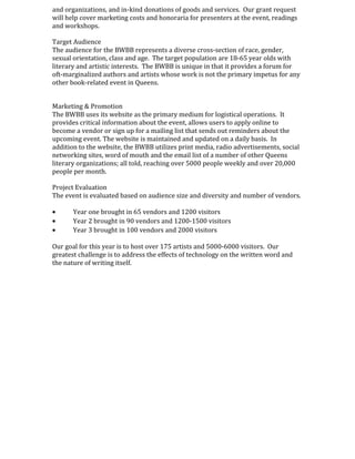 and organizations, and in-kind donations of goods and services. Our grant request
will help cover marketing costs and honoraria for presenters at the event, readings
and workshops.
Target Audience
The audience for the BWBB represents a diverse cross-section of race, gender,
sexual orientation, class and age. The target population are 18-65 year olds with
literary and artistic interests. The BWBB is unique in that it provides a forum for
oft-marginalized authors and artists whose work is not the primary impetus for any
other book-related event in Queens.
Marketing & Promotion
The BWBB uses its website as the primary medium for logistical operations. It
provides critical information about the event, allows users to apply online to
become a vendor or sign up for a mailing list that sends out reminders about the
upcoming event. The website is maintained and updated on a daily basis. In
addition to the website, the BWBB utilizes print media, radio advertisements, social
networking sites, word of mouth and the email list of a number of other Queens
literary organizations; all told, reaching over 5000 people weekly and over 20,000
people per month.
Project Evaluation
The event is evaluated based on audience size and diversity and number of vendors.
• Year one brought in 65 vendors and 1200 visitors
• Year 2 brought in 90 vendors and 1200-1500 visitors
• Year 3 brought in 100 vendors and 2000 visitors
Our goal for this year is to host over 175 artists and 5000-6000 visitors. Our
greatest challenge is to address the effects of technology on the written word and
the nature of writing itself.
 