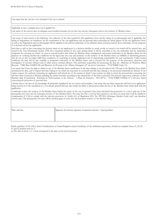 Family members of EU, EEA, Swiss Confederation, or United Kingdom citizen beneficiary of the withdrawal agreement, should not complete boxes 21, 22, 30,
31 and 32 (marked with an *).
(x) The data in boxes 1 to 3 must correspond to the data on the travel document
Place and date Signature (for minors, signature of parental authority / legal guardian)
I am aware of and consent to the following : the collection of the data required by this application form and the taking of my photograph and, if applicable, the
taking of fingerprints, are mandatory for the examination of the visa application; and any personal data concerning me which appear on the visa application form,
as well as my fingerprints and my photograph will be supplied to the relevant authorities of the Member States and processed by those authorities, for the purposes
of a decision on my visa application.
Such data as well as data concerning the decision taken on my application or a decision whether to annul, revoke or extend a visa issued will be entered into, and
stored in the Visa Information System (VIS) for a maximum period of five years, during which it will be accessible to the visa authorities and the authorities
competent for carrying out checks on visas at external borders and within the Member States, immigration and asylum authorities in the Member States for the
purposes of verifying whether the conditions for the legal entry into, stay and residence on the territory of the Member States are fulfilled, of identifying persons
who do not or who no longer fulfil these conditions, of examining an asylum application and of determining responsibility for such examination. Under certain
conditions the data will be also available to designated authorities of the Member States and to Europol for the purpose of the prevention, detection and
investigation of terrorist offences and of other serious criminal offences. The authorities responsible for processing the data are : Ministère de l’Intérieur (Place
Beauvau - 75800 Paris CEDEX 08) and Ministère de l’Europe et des Affaires Etrangères (27 rue de la Convention – 75732 PARIS Cedex 15).
I am aware that I have the right to obtain in any of the Member States notification of the data relating to me recorded in the VIS and of the Member State which
transmitted the data, and to request that data relating to me which are inaccurate be corrected and that data relating to me processed unlawfully be deleted. At my
express request, the authority examining my application will inform me of the manner in which I may exercise my right to check the personal data concerning me
and have them corrected or deleted, including the related remedies according to the national law of the State concerned. The national supervisory authority of that
Member State [Commission Nationale de l'Informatique et des Libertés - 3 Place de Fontenoy - TSA 80715 - 75334 PARIS CEDEX 07 ] will hear claims
concerning the protection of personal data.
I declare that to the best of my knowledge all particulars supplied by me are correct and complete. I am aware that any false statements will lead to my application
being rejected or to the annulment of a visa already granted and may also render me liable to prosecution under the law of the Member State which deals with the
application.
I undertake to leave the territory of the Member States before the expiry of the visa, if granted. I have been informed that possession of a visa is only one of the
prerequisites for entry into the European territory of the Member States. The mere fact that a visa has been granted to me does not mean that I will be entitled to
compensation if I fail to comply with the relevant provisions of Article 6(1) of Regulation (EC) No 399/2016 (Schengen Borders Code) and I am therefore
refused entry. The prerequisites for entry will be checked again on entry into the European territory of the Member States.
Applicable in case a multiple-entry visa is applied for :
I am aware of the need to have an adequate travel medical insurance for my first stay and any subsequent visits to the territory of Member States.
I am aware that the visa fee is not refunded if the visa is refused.
4/4
28/08/2023 18:11:11 (hour of Nairobi)
 
