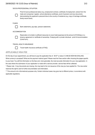 APPLICABLE VISA FEE
On the day of your appointment, you will have to pay the application fee of : 80 €**,or about 12 498.00 KENYAN SHILLING.
What currency is accepted? What are the payment method types? Please read the Fees section after choosing the pages specific
to your local. You will find information on the fees and, more generally, the most accurate information for your visa application. In
the case where the submission of your application is made with a service provider, service fees will be collected.
* Please note : if any documents are missing, this may lead to the non-issuance of the visa you have applied for. The visa center
reserves the right to ask for further documentation and information.
** This amount is for informational purposes only. Certain individual cases may give rise to different prices, in accordance with
applicable regulations.
SOCIO-PROFESSIONAL SITUATION
Proof of socio-professional status (e.g. employment contract, certificate of employment, extract from the
trade and companies’ register, school attendance certificate, proof of pension) and any documents
demonstrating the applicant’s personal links to the country of residence (e.g. copy of marriage certificate,
family record book).
FUNDS
Bank statements, pay slips, pension statements.
ACCOMMODATION
Reservation of a hotel or sufficient resources to cover hotel expenses (to the amount of €120/day) or a
tenancy agreement or certificate of ownership. If staying with a private individual : proof of accommodation
(Cerfa form).
TRAVEL HEALTH INSURANCE
Travel health insurance certificate (cf FAQ).
28/08/2023 18:12:03 (hour of Nairobi) 2/2
 