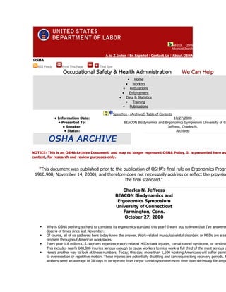 All DOL OSHA
                                                                                             Advanced Search

                                               A to Z Index | En Español | Contact Us | About OSHA
OSHA
   RSS Feeds       Print This Page         Text Size



                                                                   •
                                                                  Home
                                                               • Workers
                                                            • Regulations
                                                            • Enforcement
                                                           • Data & Statistics
                                                             • Training
                                                            • Publications

                                                       Speeches - (Archived) Table of Contents
               • Information Date:                                                         10/27/2000
                 • Presented To:                              BEACON Biodynamics and Ergonomics Symposium University of Co
                    • Speaker:                                                         Jeffress, Charles N.
                     • Status:                                                               Archived




NOTICE: This is an OSHA Archive Document, and may no longer represent OSHA Policy. It is presented here as
content, for research and review purposes only.


   "This document was published prior to the publication of OSHA's final rule on Ergonomics Progra
 1910.900, November 14, 2000), and therefore does not necessarily address or reflect the provisio
                                              the final standard."

                                                           Charles N. Jeffress
                                                        BEACON Biodynamics and
                                                         Ergonomics Symposium
                                                        University of Connecticut
                                                           Farmington, Conn.
                                                            October 27, 2000

       Why is OSHA pushing so hard to complete its ergonomics standard this year? I want you to know that I've answered
        dozens of times since last November.
       Of course, all of us gathered here today know the answer. Work-related musculoskeletal disorders or MSDs are a se
        problem throughout American workplaces.
       Every year 1.8 million U.S. workers experience work-related MSDs-back injuries, carpal tunnel syndrome, or tendinit
        This includes nearly 600,000 injuries serious enough to cause workers to miss work-a full third of the most serious o
       Here's another way to look at these numbers. Today, this day, more than 1,500 working Americans will suffer painfu
        to overexertion or repetitive motion. These injuries are potentially disabling and can require long recovery periods. F
        workers need an average of 28 days to recuperate from carpal tunnel syndrome-more time than necessary for ampu
 