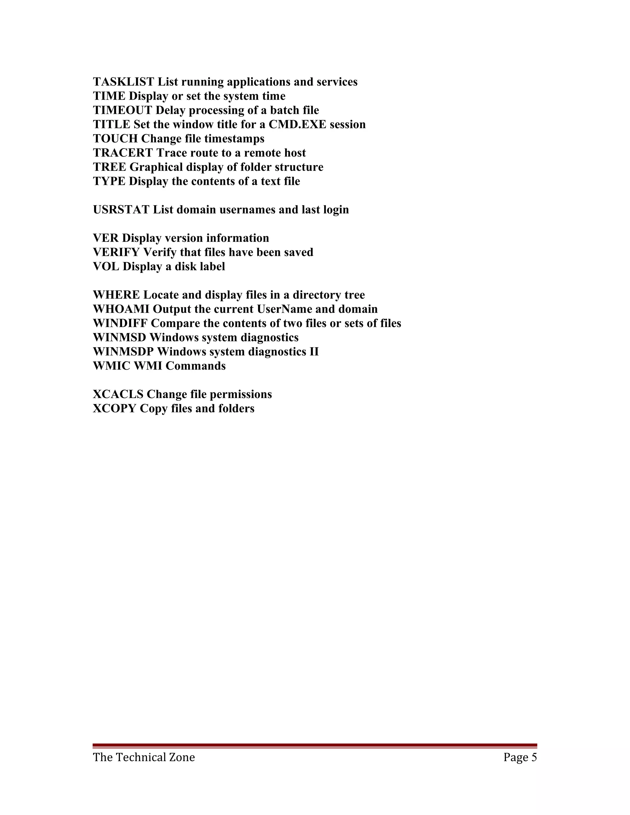 TASKLIST List running applications and services
TIME Display or set the system time
TIMEOUT Delay processing of a batch file
TITLE Set the window title for a CMD.EXE session
TOUCH Change file timestamps
TRACERT Trace route to a remote host
TREE Graphical display of folder structure
TYPE Display the contents of a text file

USRSTAT List domain usernames and last login

VER Display version information
VERIFY Verify that files have been saved
VOL Display a disk label

WHERE Locate and display files in a directory tree
WHOAMI Output the current UserName and domain
WINDIFF Compare the contents of two files or sets of files
WINMSD Windows system diagnostics
WINMSDP Windows system diagnostics II
WMIC WMI Commands

XCACLS Change file permissions
XCOPY Copy files and folders




The Technical Zone                                           Page 5
 