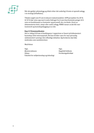 3 
Når det gjelder pilotanlegg og tiltak virker det underlig å fronte et spesielt anlegg i en strategi (Arbaflame). 
Tiltaket angitt som VI om å redusere industriandelen i KPN prosjekter fra 20 % til 10 % bør veies opp mot å endre bidraget fra å være kun kontante penger til å være en kombinasjon av kontanter og personell, dvs «in-kind» i form av dokumenterte timer, utstyr eller andre utlegg. NMBU mener at det blir mer teamwork og kunnskapsbygging ut av det. 
Kap 4.9 Kommunikasjon 
Det er viktig å få fram at budskapene i rapportene er basert på dokumentert kunnskap, helst internasjonalt. Det kan til tider være for mye personlig udokumentert synsing i den offentlige debatten. Og forskerne skal ikke misbrukes som sannhetsvitner. 
Med hilsen 
Sign. Sign. 
Øystein Johnsen Ragnhild Solheim 
Dekan Forskningsdirektør 
Fakultet for miljøvitenskap og teknologi 

