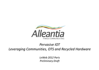 Pervasive IOT
      Leveraging Open Platform,
OTS and Recycled Hardware, Communities

             LeWeb 2012 Paris
             Preliminary Draft
 