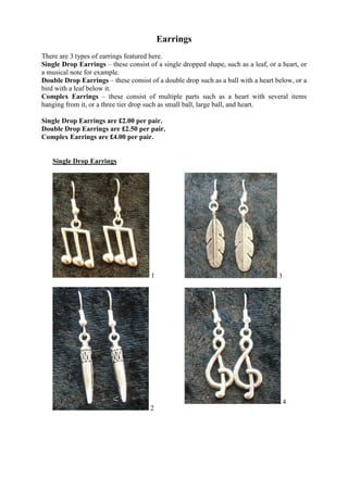 Earrings
There are 3 types of earrings featured here.
Single Drop Earrings – these consist of a single dropped shape, such as a leaf, or a heart, or
a musical note for example.
Double Drop Earrings – these consist of a double drop such as a ball with a heart below, or a
bird with a leaf below it.
Complex Earrings – these consist of multiple parts such as a heart with several items
hanging from it, or a three tier drop such as small ball, large ball, and heart.

Single Drop Earrings are £2.00 per pair.
Double Drop Earrings are £2.50 per pair.
Complex Earrings are £4.00 per pair.


   Single Drop Earrings




                                      1                                             3




                                                                                        4
                                      2
 