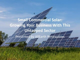 Small Commercial Solar:
Growing Your Business With This
Untapped Sector
Presented by AllEarth Renewables
 