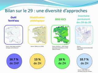 Bilan sur le 29 : une diversité d’approches
                                                                                                     Inventaire
      Outil                      Modélisation
                                                                     BDD IGCS                        permanent
    Territ’eau                   pédologique
                                                                                                    des ZH du 29




Source: http://agro-transfert-   Source: Walter et al, 2010.   Source: Berthier L., 2010. Extrait   Source:
bretagne.univ-rennes1.fr                                       de la base de données au 1/250       http://www.zoneshumides29.fr
                                                               000 du Finistère                     /index.html




       16.7 %                         13 %                                 18 %                          10.7 %
       de ZHP                         de ZH                                de ZH                          de ZH
                                                                                                     Source: CG29, 2009. Les
                                                                                                     territoires d’eau du Finistère
 