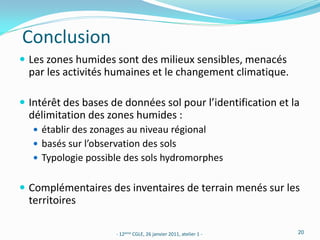 Conclusion
 Les zones humides sont des milieux sensibles, menacés
  par les activités humaines et le changement climatique.

 Intérêt des bases de données sol pour l’identification et la
  délimitation des zones humides :
    établir des zonages au niveau régional
    basés sur l’observation des sols
    Typologie possible des sols hydromorphes


 Complémentaires des inventaires de terrain menés sur les
  territoires

                      - 12ème CGLE, 26 janvier 2011, atelier 1 -   20
 