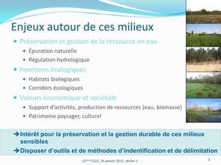 Enjeux autour de ces milieux
 Préservation et gestion de la ressource en eau
    Épuration naturelle
    Régulation hydrologique
 Fonctions écologiques
    Habitats biologiques
    Corridors écologiques
 Valeurs économique et sociétale
    Support d’activités, production de ressources (eau, biomasse)
    Patrimoine paysager, culturel


Intérêt pour la préservation et la gestion durable de ces milieux
 sensibles
Disposer d’outils et de méthodes d’indentification et de délimitation
                            - 12ème CGLE, 26 janvier 2011, atelier 1 -   3
 