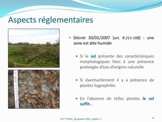 Aspects réglementaires
                       Décret 30/01/2007 (art. R.211-108) : une
                           zone est dite humide

                              Si le sol présente des caractéristiques
                                 morphologiques liées à une présence
                                 prolongée d’eau d’origine naturelle

                              Si éventuellement il y a présence de
                                 plantes hygrophiles

                              En l’absence de telles plantes le sol
                                 suffit…


             - 12ème CGLE, 26 janvier 2011, atelier 1 -              4
 