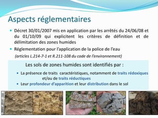 Aspects réglementaires
 Décret 30/01/2007 mis en application par les arrêtés du 24/06/08 et
  du 01/10/09 qui explicitent les critères de définition et de
  délimitation des zones humides
 Réglementation pour l’application de la police de l’eau
  (articles L.214-7-1 et R.211-108 du code de l’environnement)

        Les sols de zones humides sont identifiés par :
    La présence de traits caractéristiques, notamment de traits rédoxiques
                et/ou de traits réductiques
    Leur profondeur d’apparition et leur distribution dans le sol




                                                                              5
 