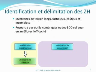Identification et délimitation des ZH
    Inventaires de terrain longs, fastidieux, coûteux et
     incomplets
    Recours à des outils numériques et des BDD sol pour
     en améliorer l’efficacité



        Modélisation                                     Valorisation de
       topographique                                      données sol




       Enveloppes de
         référence


                       - 12ème CGLE, 26 janvier 2011, atelier 1 -          7
 
