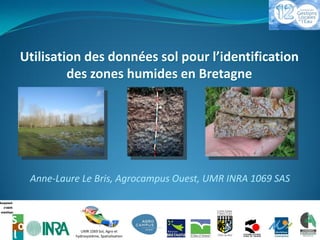 Utilisation des données sol pour l’identification
         des zones humides en Bretagne




 Anne-Laure Le Bris, Agrocampus Ouest, UMR INRA 1069 SAS



             UMR 1069 Sol, Agro et                         1
          hydrosystème, Spatialisation
 