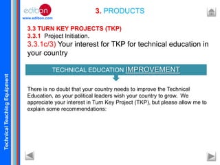 TechnicalTeachingEquipment
www.edibon.com
3. PRODUCTS
3.3 TURN KEY PROJECTS (TKP)
3.3.1 Project Initiation.
3.3.1c/3) Your interest for TKP for technical education in
your country
There is no doubt that your country needs to improve the Technical
Education, as your political leaders wish your country to grow. We
appreciate your interest in Turn Key Project (TKP), but please allow me to
explain some recommendations:
TECHNICAL EDUCATION IMPROVEMENT
 