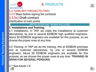 TechnicalTeachingEquipment
www.edibon.com
3.3 TURN KEY PROJECTS (TKP)
3.3.5 Steps before signing the contracts
3.3.5c) Draft contract
Clarification of main points
3. Installations and Training.
3.1 Installations. In TKP, we make the Installations at customer
laboratories, by one or several EDIBON high qualified engineers.
About 50 EDIBON engineers are available for this purpose, so we
choose the proper ones at any time.
3.2 Training. In TKP we do the training, firts at EDIBON premises
and at customer laboratories, by one or several EDIBON
engineers. About 50 EDIBON engineers are available for this
purpose, so we choose the proper ones at any time. TRAINING IN
SPAIN FOR SEVERAL PERSONS
3.3 See Article 1.6
3. PRODUCTS
INSTALLATION AND TRAINIG INCLUDED
 