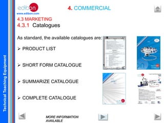 TechnicalTeachingEquipment
www.edibon.com
4. COMMERCIAL
4.3 MARKETING
4.3.1 Catalogues
As standard, the available catalogues are:
 PRODUCT LIST
 SHORT FORM CATALOGUE
 SUMMARIZE CATALOGUE
 COMPLETE CATALOGUE
MORE INFORMATION
AVAILABLE
 