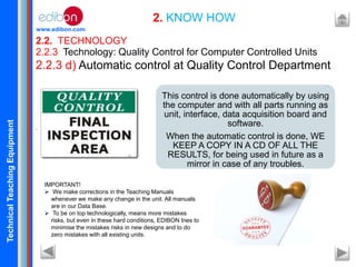 TechnicalTeachingEquipment
www.edibon.com
2.2. TECHNOLOGY
2. KNOW HOW
2.2.3 Technology: Quality Control for Computer Controlled Units
2.2.3 d) Automatic control at Quality Control Department
.
This control is done automatically by using
the computer and with all parts running as
unit, interface, data acquisition board and
software.
When the automatic control is done, WE
KEEP A COPY IN A CD OF ALL THE
RESULTS, for being used in future as a
mirror in case of any troubles.
IMPORTANT!
 We make corrections in the Teaching Manuals
whenever we make any change in the unit. All manuals
are in our Data Base.
 To be on top technologically, means more mistakes
risks, but even in these hard conditions, EDIBON tries to
minimise the mistakes risks in new designs and to do
zero mistakes with all existing units.
 