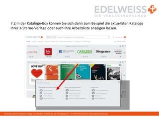 Harenberg Kommunikation Verlags- und Medien GmbH & Co. KG • Königswall 21 • D-44137 Dortmund | www.edelweiss-de.com
7.2 In der Kataloge-Box können Sie sich dann zum Beispiel die aktuellsten Kataloge
Ihrer 3-Sterne-Verlage oder auch Ihre Arbeitsliste anzeigen lassen.
 