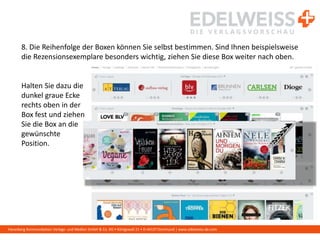 Harenberg Kommunikation Verlags- und Medien GmbH & Co. KG • Königswall 21 • D-44137 Dortmund | www.edelweiss-de.com
8. Die Reihenfolge der Boxen können Sie selbst bestimmen. Sind Ihnen beispielsweise
die Rezensionsexemplare besonders wichtig, ziehen Sie diese Box weiter nach oben.
Halten Sie dazu die
dunkel graue Ecke
rechts oben in der
Box fest und ziehen
Sie die Box an die
gewünschte
Position.
 