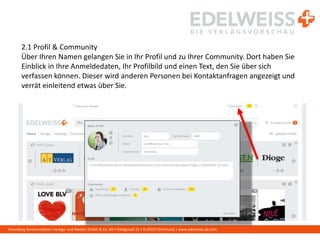 Harenberg Kommunikation Verlags- und Medien GmbH & Co. KG • Königswall 21 • D-44137 Dortmund | www.edelweiss-de.com
2.1 Profil & Community
Über Ihren Namen gelangen Sie in Ihr Profil und zu Ihrer Community. Dort haben Sie
Einblick in Ihre Anmeldedaten, Ihr Profilbild und einen Text, den Sie über sich
verfassen können. Dieser wird anderen Personen bei Kontaktanfragen angezeigt und
verrät einleitend etwas über Sie.
 