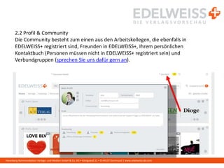 Harenberg Kommunikation Verlags- und Medien GmbH & Co. KG • Königswall 21 • D-44137 Dortmund | www.edelweiss-de.com
2.2 Profil & Community
Die Community besteht zum einen aus den Arbeitskollegen, die ebenfalls in
EDELWEISS+ registriert sind, Freunden in EDELWEISS+, Ihrem persönlichen
Kontaktbuch (Personen müssen nicht in EDELWEISS+ registriert sein) und
Verbundgruppen (sprechen Sie uns dafür gern an).
 