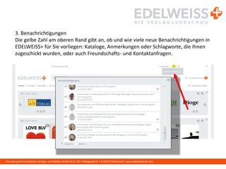 Harenberg Kommunikation Verlags- und Medien GmbH & Co. KG • Königswall 21 • D-44137 Dortmund | www.edelweiss-de.com
3. Benachrichtigungen
Die gelbe Zahl am oberen Rand gibt an, ob und wie viele neue Benachrichtigungen in
EDELWEISS+ für Sie vorliegen: Kataloge, Anmerkungen oder Schlagworte, die Ihnen
zugeschickt wurden, oder auch Freundschafts- und Kontaktanfragen.
 