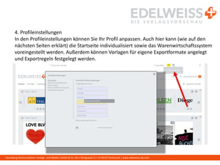 Harenberg Kommunikation Verlags- und Medien GmbH & Co. KG • Königswall 21 • D-44137 Dortmund | www.edelweiss-de.com
4. Profileinstellungen
In den Profileinstellungen können Sie Ihr Profil anpassen. Auch hier kann (wie auf den
nächsten Seiten erklärt) die Startseite individualisiert sowie das Warenwirtschaftssystem
voreingestellt werden. Außerdem können Vorlagen für eigene Exportformate angelegt
und Exportregeln festgelegt werden.
 