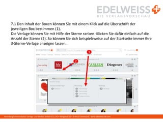 Harenberg Kommunikation Verlags- und Medien GmbH & Co. KG • Königswall 21 • D-44137 Dortmund | www.edelweiss-de.com
7.1 Den Inhalt der Boxen können Sie mit einem Klick auf die Überschrift der
jeweiligen Box bestimmen (1).
Die Verlage können Sie mit Hilfe der Sterne ranken. Klicken Sie dafür einfach auf die
Anzahl der Sterne (2). So können Sie sich beispielsweise auf der Startseite immer Ihre
3-Sterne-Verlage anzeigen lassen.
1
2
 