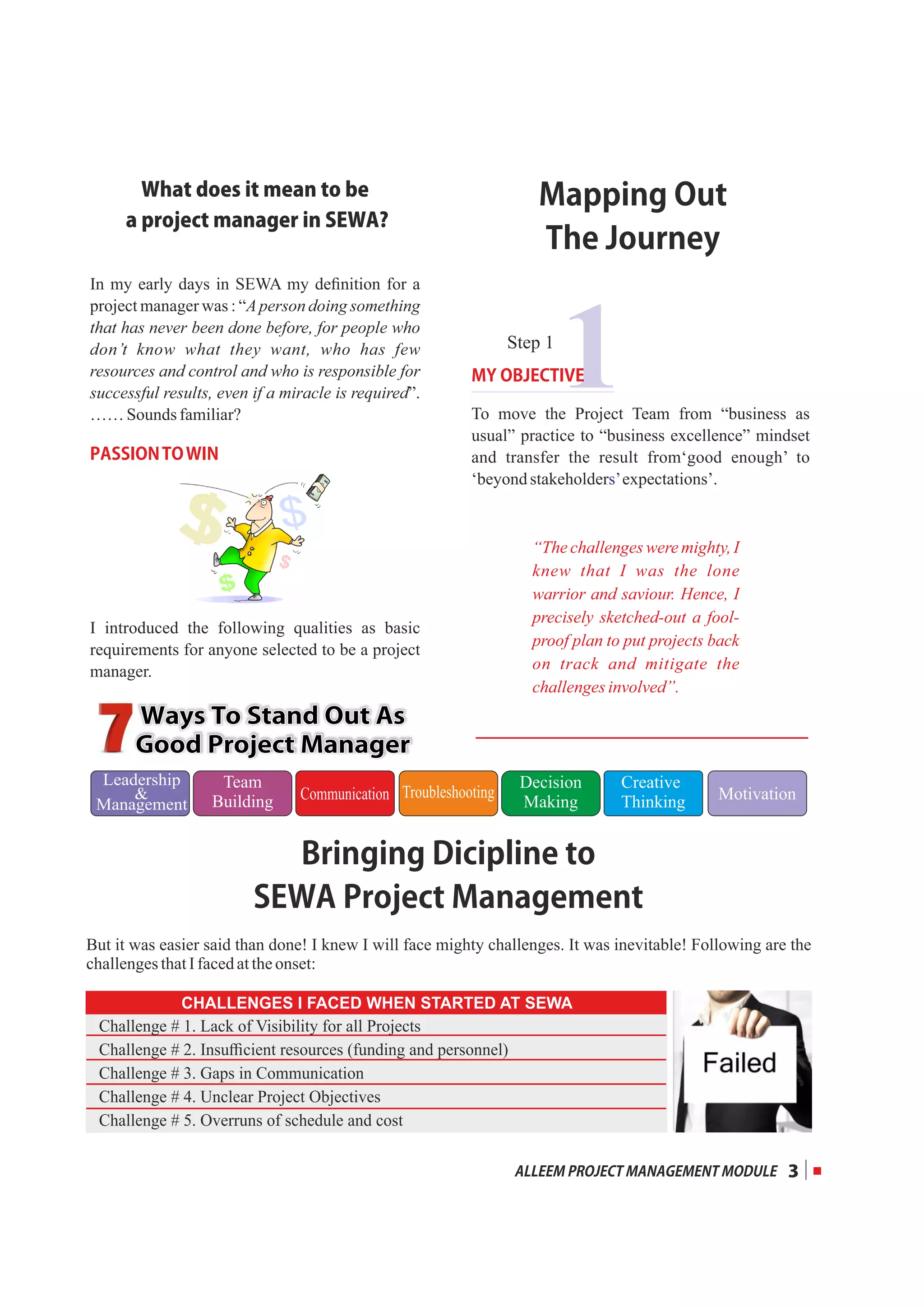 1
Whatdoesitmeantobe
aprojectmanagerinSEWA?
In my early days in SEWA my deﬁnition for a
project manager was : “Aperson doing something
that has never been done before, for people who
don’t know what they want, who has few
resources and control and who is responsible for
successful results, even if a miracle is required”.
…… Sounds familiar?
PASSIONTOWIN
I introduced the following qualities as basic
requirements for anyone selected to be a project
manager.
MYOBJECTIVE
To move the Project Team from “business as
usual” practice to “business excellence” mindset
and transfer the result from‘good enough’ to
‘beyondstakeholder expectations’.s’
WaysToStandOutAsWaysToStandOutAs
GoodProjectManagerGoodProjectManager
WaysToStandOutAs
GoodProjectManager
Leadership

Management
Communication
Team
Building MotivationTroubleshooting
Decision
Making
Creative
Thinking
3
BringingDiciplineto
SEWAProjectManagement
CHALLENGES I FACED WHEN STARTED AT SEWA
Challenge # 1. Lack of Visibility for all Projects
Challenge # 2. Insuﬃcient resources (funding and personnel)
Challenge # 3. Gaps in Communication
Challenge # 4. Unclear Project Objectives
Challenge # 5. Overruns of schedule and cost
But it was easier said than done! I knew I will face mighty challenges. It was inevitable! Following are the
challengesthatIfacedattheonset:
“The challenges were mighty, I
knew that I was the lone
warrior and saviour. Hence, I
precisely sketched-out a fool-
proof plan to put projects back
on track and mitigate the
challengesinvolved”.
Step 1
MappingOut
TheJourney
ALLEEMPROJECTMANAGEMENTMODULE
 