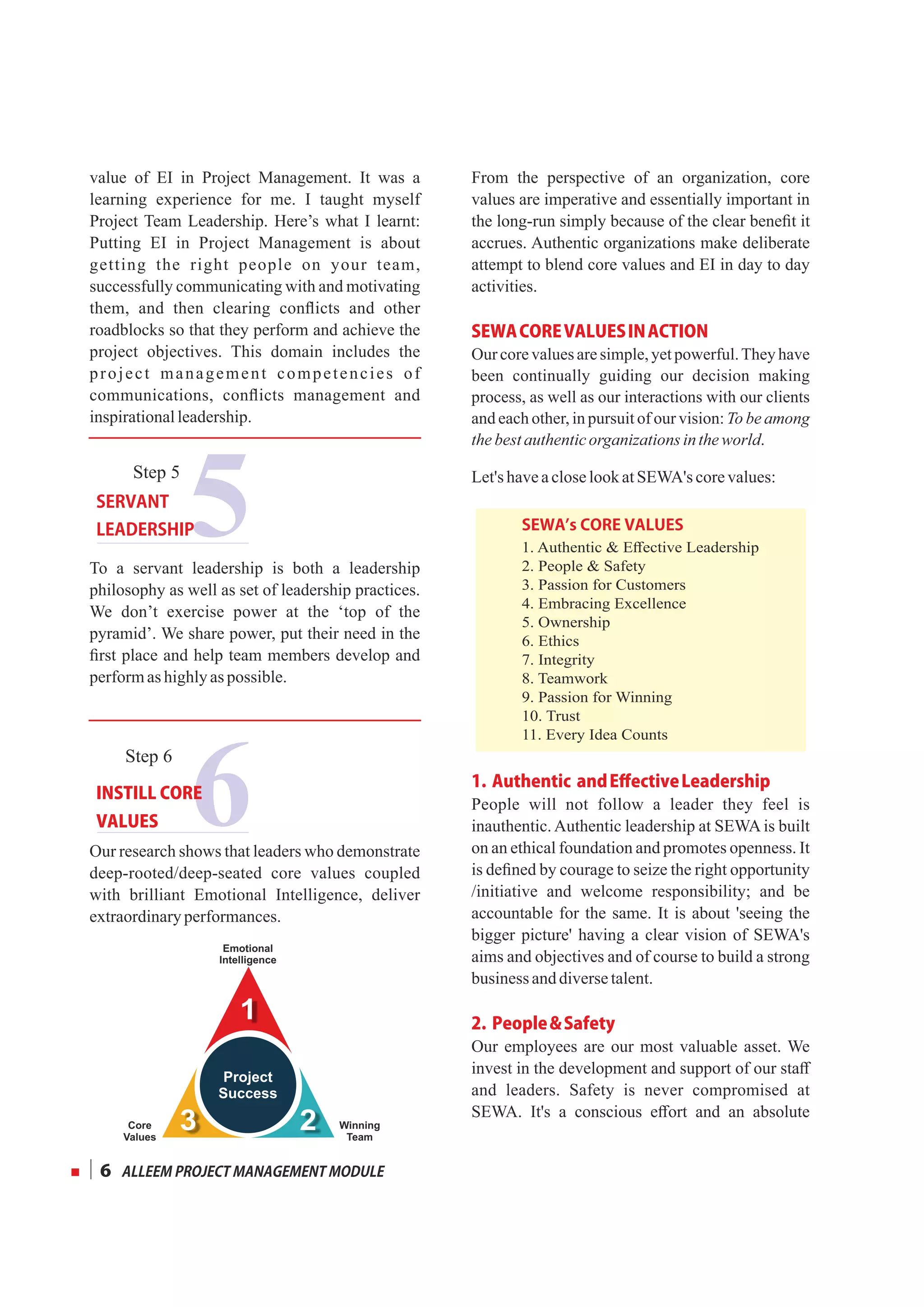 value of EI in Project Management. It was a
learning experience for me. I taught myself
Project Team Leadership. Here’s what I learnt:
Putting EI in Project Management is about
getting the right people on your team,
successfully communicating with and motivating
them, and then clearing conﬂicts and other
roadblocks so that they perform and achieve the
project objectives. This domain includes the
project management competencies of
communications, conﬂicts management and
inspirationalleadership.
To a servant leadership is both a leadership
philosophy as well as set of leadership practices.
We don’t exercise power at the ‘top of the
pyramid’. We share power, put their need in the
ﬁrst place and help team members develop and
performashighlyaspossible.
Our research shows that leaders who demonstrate
deep-rooted/deep-seated core values coupled
with brilliant Emotional Intelligence, deliver
extraordinaryperformances.
From the perspective of an organization, core
values are imperative and essentially important in
the long-run simply because of the clear beneﬁt it
accrues. Authentic organizations make deliberate
attempt to blend core values and EI in day to day
activities.
SEWACOREVALUESINACTION
Our core values are simple, yet powerful.They have
been continually guiding our decision making
process, as well as our interactions with our clients
and each other, in pursuit of our vision: To be among
thebestauthenticorganizationsintheworld.
Let'shaveacloselookatSEWA's corevalues:
1.AuthenticandEﬀectiveLeadership
People will not follow a leader they feel is
inauthentic. Authentic leadership at SEWA is built
on an ethical foundation and promotes openness. It
is deﬁned by courage to seize the right opportunity
/initiative and welcome responsibility; and be
accountable for the same. It is about 'seeing the
bigger picture' having a clear vision of SEWA's
aims and objectives and of course to build a strong
business anddiversetalent.
2.PeopleSafety
Our employees are our most valuable asset. We
invest in the development and support of our staﬀ
and leaders. Safety is never compromised at
SEWA. It's a conscious eﬀort and an absolute
6
5Step 5
SERVANT
LEADERSHIP
6
Step 6
INSTILLCORE
VALUES
1
3 2
Project
Success
Emotional
Intelligence
Winning
Team
Core
Values
SEWAʼsCOREVALUES
1. Authentic  Eﬀective Leadership
2. People  Safety
3. Passion for Customers
4. Embracing Excellence
5. Ownership
6. Ethics
7. Integrity
8. Teamwork
9. Passion for Winning
10. Trust
11. Every Idea Counts
ALLEEMPROJECTMANAGEMENTMODULE
 